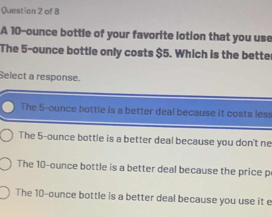 A 10-ounce bottle of your favorite lotion that you use
The 5-ounce bottle only costs $5. Which is the better
Select a response.
The 5-ounce bottle is a better deal because it costs less
The 5-ounce bottle is a better deal because you don't ne
The 10-ounce bottle is a better deal because the price p
The 10-ounce bottle is a better deal because you use it e