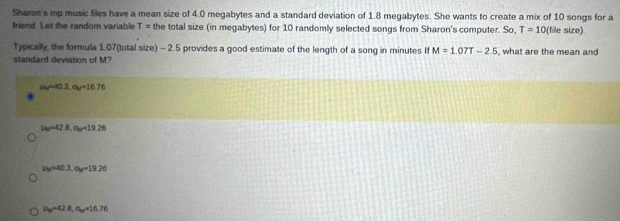 Sharon's mp music files have a mean size of 4.0 megabytes and a standard deviation of 1.8 megabytes. She wants to create a mix of 10 songs for a
friend. Let the random variable T= the total size (in megabytes) for 10 randomly selected songs from Sharon's computer. So, T=10( (file size).
Typically, the formula 1.07 (total size) - 2.5 provides a good estimate of the length of a song in minutes If M=1.07T-2.5 , what are the mean and
standard deviation of M?
u_M=40.3, a_M=16.76
mu _M=42.8, sigma _M=19.26
mu _M=40.3, sigma _M=19.26
mu _M=42.8, sigma _M=16.76