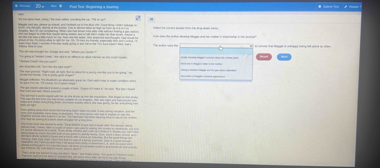 ◎ Previous 20、 Next 0 Post Test: Beginning a Journey Submit Test Reader
casn.
"All the same here, missy," the man called, rounding the car. "Fill 'er up?" 20
Maggie said yes, please go ahead, and climbed out of the blue VW. Good thing I didn't splurge on Sellect the correct answer from the drop-down menu.
lunch, she thought, staring at the pumps. Gas is almost twice as high up here as it is in Los
Angeles. But I'm not complaining. When she had driven mile after mile without finding a gas station
she had begun to think that maybe being sixteen and a half didn't make her that smart; maybe a How does the author develop Maggie and her mother's relationship in the excerpt?
trip like this was a little much for her. Now she felt better. She stretched and thought, Dad would be
proud of me. I'm doing what is right for me. Oh, I'll miss my friends, especially Mim and Lorena. I'
even miss Ryan. I wonder if he was really going to ask me to the TGI June bash? Well, that's The author uses the to convey that Maggie is unhappy being left alone so often
history. Now is now
The old man brought her change and said, "Where you headin"?"
"I'm going to Twisted Creek," she said in as offhand an adult manner as she could muster details showing Maggie's concer about the nuclear plant Reset Next
"Twisted Creek? Are you sure?" discourse in Maggie's letter to her mother
Her shou'ders fell. "Isn't this the right road?"
The man grunted. "Right road, all right. But no place for a young one like you to be going." He dialogue between Maggie and the gas station attendans
circled the Honda. "Car in pretty good shape? description of Maggie's physical appearance
Maggie stiffened. The Bluebird's an absolutely great car. Dad said it was in super condition when
he gave it to me. "Of course, it's in good shape.
The gas station attendant kicked a couple of tires. "Guess it'll make it," he said. "But last I heard
that road was bad. Watch yourself.
The old man's words stayed with her as she drove up into the mountains. She began to feel shaky
This was the first time she had driven outside of Los Angeles. Still, last night she had poured over
maps and written everything down; she knew exactly where she was going. So far, everything had
been all right.
Even getting away from home this morning hadn't been too bad. It was spring vacation, and her
mom and stepfather were away on business. The only person she had to explain to was the
neighbor woman who looked in on her. The hard part had been figuring what to say to her mother
She had sat staring at a blank sheet of paper for a long time
She knew what she wanted to write: "Dear Mother. It was bad enough after the divorce, being
without Dad, I mean. After a couple of years I got used to seeing him mostly on weekends, but now
it's worse. Because he's dead. Three whole months and I still can't believe it. Maybe you can't help
being away so much, but with both of you gone it's awfully lonely. Sure, there's been school, and
did have dinner at Mim's house and a move with Lorena on Saturday. But the good things are
missing. Dad, Dad. Dad. I don't feel that I'm part-of a family anymore. Jase is a good enough
stepfather, but I told you both how I felt about that condo in downtown L.A. and you guys went
ahead and bought it. It's a terrible place. All there is to breathe inside is processed air and outside,
That's what she wanted to say, but didn't. "Mom." she finally wrote, "I've gone to Twisted Creed.
Papacito said he'd be there if I needed him. He won't mind. After all, he is my only living