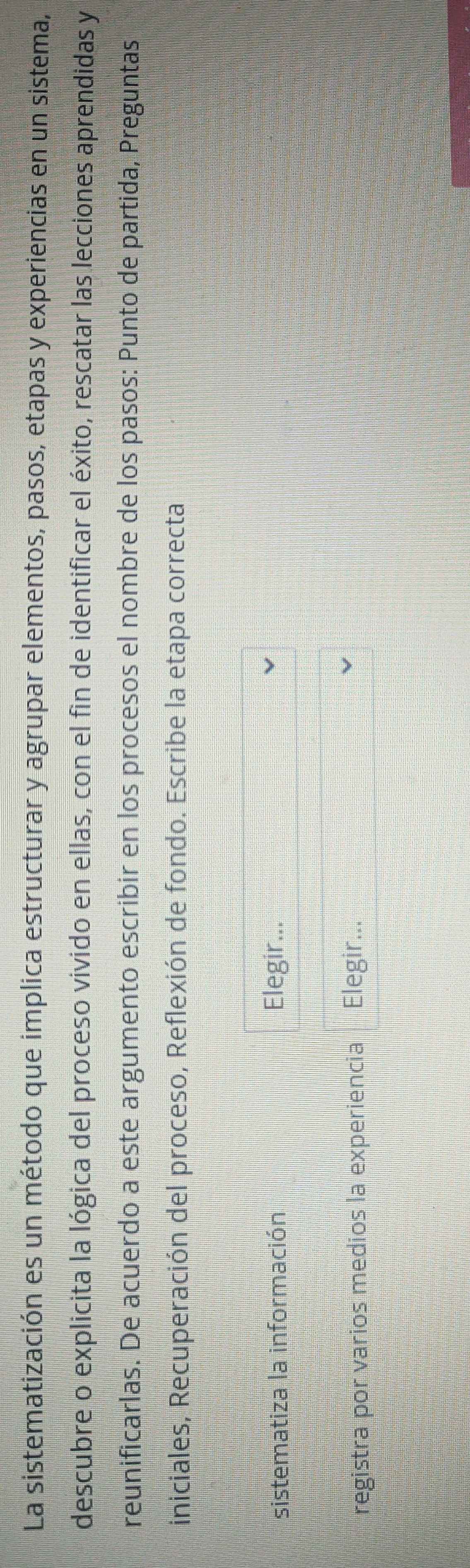 La sistematización es un método que implica estructurar y agrupar elementos, pasos, etapas y experiencias en un sistema, 
descubre o explicita la lógica del proceso vivido en ellas, con el fin de identificar el éxito, rescatar las lecciones aprendidas y 
reunificarlas. De acuerdo a este argumento escribir en los procesos el nombre de los pasos: Punto de partida, Preguntas 
iniciales, Recuperación del proceso, Reflexión de fondo. Escribe la etapa correcta 
sistematiza la información Elegir... 
registra por varios medios la experiencia Elegir...