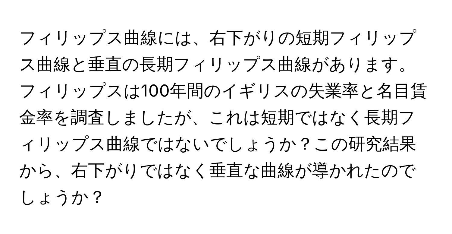 フィリップス曲線には、右下がりの短期フィリップス曲線と垂直の長期フィリップス曲線があります。フィリップスは100年間のイギリスの失業率と名目賃金率を調査しましたが、これは短期ではなく長期フィリップス曲線ではないでしょうか？この研究結果から、右下がりではなく垂直な曲線が導かれたのでしょうか？