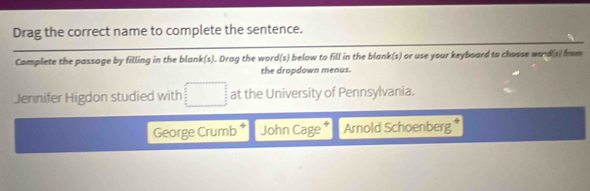 Drag the correct name to complete the sentence. 
Complete the passage by filling in the blank(s). Drag the word(s) below to fill in the blank(s) or use your keyboard to choose word(s) from 
the dropdown menus. 
Jennifer Higdon studied with □ at the University of Pennsylvania. 
George Crumb * John Cage * Arnold Schoenberg