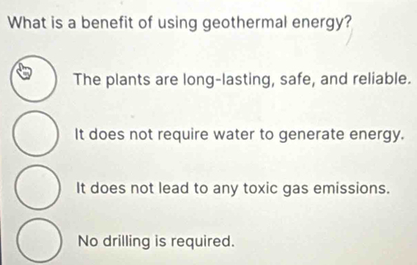 What is a benefit of using geothermal energy?
The plants are long-lasting, safe, and reliable.
It does not require water to generate energy.
It does not lead to any toxic gas emissions.
No drilling is required.