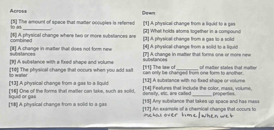 Across Down
[5] The amount of space that matter occupies is referred [1] A physical change from a liquid to a gas
to as_ . [2] What holds atoms together in a compound
[6] A physical change where two or more substances are
combined [3] A physical change from a gas to a solid
[8] A change in matter that does not form new [4] A physical change from a solid to a liquid
substances [7] A change in matter that forms one or more new
[9] A substance with a fixed shape and volume substances
[10] The physical change that occurs when you add salt [11] The law of _of matter states that matter
to water can only be changed from one form to another.
[13] A physical change from a gas to a liquid
[12] A substance with no fixed shape or volume
[14] Features that include the color, mass, volume,
[16] One of the forms that matter can take, such as solid, density, etc. are called
liquid or gas _properties.
[15] Any substance that takes up space and has mass
[18] A physical change from a solid to a gas
[17] An example of a chemical change that occurs to