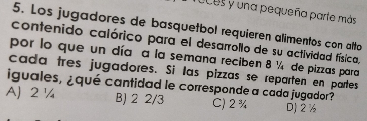 ces y una pequeña parte más
5. Los jugadores de basquetbol requieren alimentos con alto
contenido calórico para el desarrollo de su actividad física,
por lo que un día a la semana reciben 8 ¼ de pizzas para
cada tres jugadores. Si las pizzas se reparten en partes
iguales, ¿qué cantidad le corresponde a cada jugador?
A 2¼ B) 2 2/3 C) 2¾ D) 2 ½