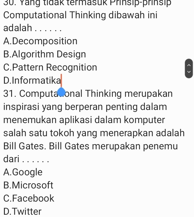 Yang tidak termasuk Prinsip-prinsip
Computational Thinking dibawah ini
adalah_
A.Decomposition
B.Algorithm Design
C.Pattern Recognition
D. Informatika
31. Computadional Thinking merupakan
inspirasi yang berperan penting dalam
menemukan aplikasi dalam komputer
salah satu tokoh yang menerapkan adalah
Bill Gates. Bill Gates merupakan penemu
dari_
A.Google
B.Microsoft
C.Facebook
D.Twitter