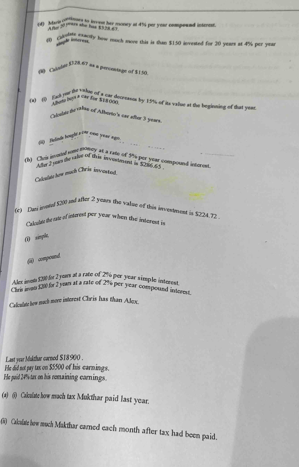 Maria continues to invest her money at 4% per year compound interest. 
Afe 201 ars she has $328.67. 
(1) calulate exactly how much more this is than $150 invested for 20 years at 4% per year ximple interest 
(ii) Calculste $328.67 as a percentage of $150. 
Alberio buys a car for $18000
(a) (1) Each yea the value of a car decreases by 15% of its value at the beginning of that year
Calculate the value of Alberto's car after 3 years. 
(ii) Belinda bought s car one year ago. 
(b) Chris invested some money at a rate of 5% per year compound interest 
After 2 years the value of this investment is $286.65. 
Calculate how much Chris invested 
(c) Dani invested $200 and after 2 years the value of this investment is $224.72. 
Calculate the rate of interest per year when the interest is 
(1) simple, 
(ii) compound. 
Alex invests $200 for 2 years at a rate of 2% per year simple interest. 
Chris invests $200 for 2 years at a rate of 2% per year compound interest. 
Calculate how much more interest Chris has than Alex. 
Last year Mukthar earned $18900. 
He did not pay tax on $5500 of his earnings. 
He paid 24% tax on his remaining earnings. 
(a) (i) Calculate how much tax Mukthar paid last year. 
(ii) Calculate how much Mukthar earned each month after tax had been paid.