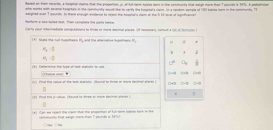 Based on their records, a hospital claims that the proportion, p, of full-term bables born in the community that weigh more than 7 pounds is 36%. A pediatrician
who works with several hospitals in the community would like to verify the hospital's claim. In a random sample of 180 babies born in the community, 71
weighed over 7 pounds. Is there enough evidence to reject the hospital's claim at the 0.10 level of significance?
Perform a two-tailed test. Then complete the parts below.
Carry your intermediate computations to three or more decimal places. (If necessary, consult a list of formulas.)
(a) State the null hypothesis H_0 and the alternative hypothesis H_1.
μ σ p
H_0:□
overline x s widehat D
H_1:□
□ _□   □ /□  
(b) Determine the type of test statistic to use.
(Choose one)
□ =□ □ ≤ □
(c) Find the value of the test statistic. (Round to three or more decimal places.) □ != □ □ □ >□
×
(d) Find the p -value. (Round to three or more decimal places.)
(e) Can we reject the claim that the proportion of full-term babies born in the
community that weigh more than 7 pounds is 36%?
Yes No