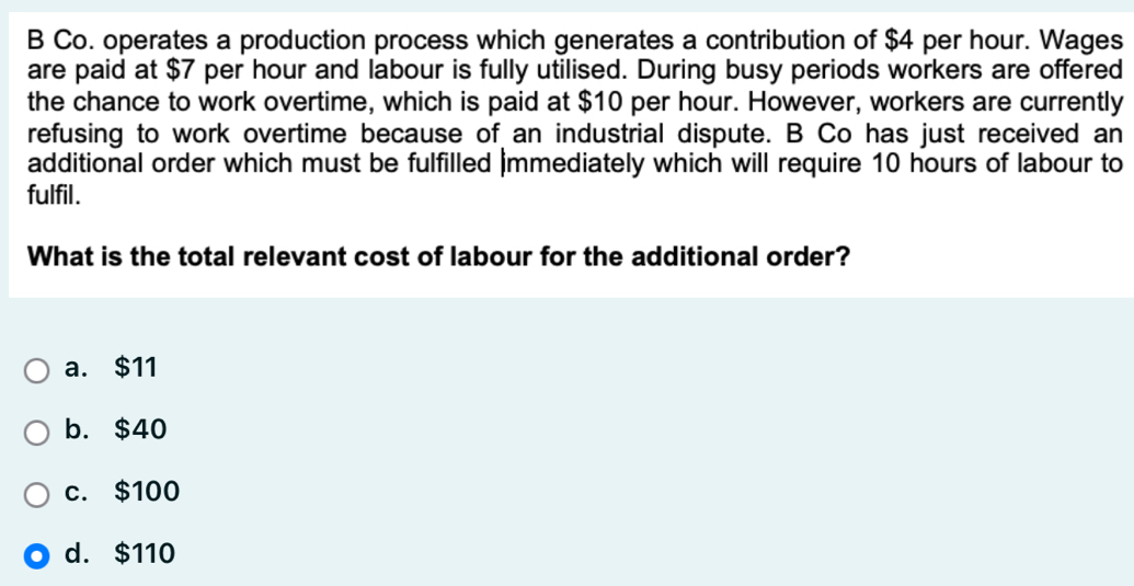 Co. operates a production process which generates a contribution of $4 per hour. Wages
are paid at $7 per hour and labour is fully utilised. During busy periods workers are offered
the chance to work overtime, which is paid at $10 per hour. However, workers are currently
refusing to work overtime because of an industrial dispute. B Co has just received an
additional order which must be fulfilled immediately which will require 10 hours of labour to
fulfil.
What is the total relevant cost of labour for the additional order?
a. $11
b. $40
c. $100
d. $110