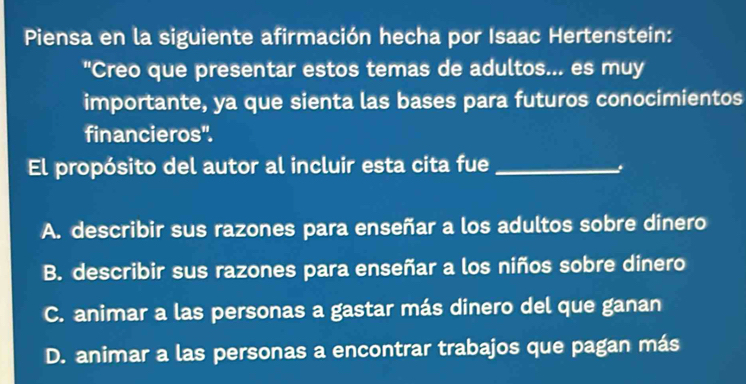 Piensa en la siguiente afirmación hecha por Isaac Hertenstein:
"Creo que presentar estos temas de adultos... es muy
importante, ya que sienta las bases para futuros conocimientos
financieros'.
El propósito del autor al incluir esta cita fue_
A. describir sus razones para enseñar a los adultos sobre dinero
B. describir sus razones para enseñar a los niños sobre dinero
C. animar a las personas a gastar más dinero del que ganan
D. animar a las personas a encontrar trabajos que pagan más