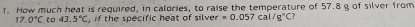 How much heat is required, in calories, to raise the temperature of 57.8 g of silver from
17.0°C to 43.5°C ,if the specific heat of silver. =0.057cal/g°C ?