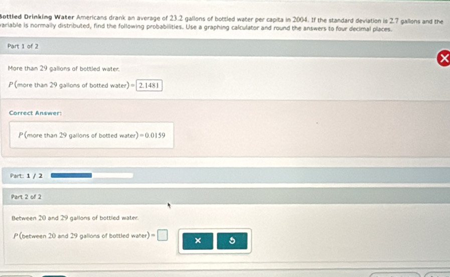 Bottled Drinking Water Americans drank an average of 23.2 gallons of bottled water per capita in 2004. If the standard deviation is 2.7 gallons and the 
variable is normally distributed, find the following probabilities. Use a graphing calculator and round the answers to four decimal places. 
Part 1 of 2 
More than 29 gallons of bottled water. 
P(more than 29 gallons of botted water) = 2.1 48
Correct Answer: 
P(more than 29 gallons of botted water) =0.0159
Part: 1 / 2 
Part 2 of 2 
Between 20 and 29 gallons of bottled water. 
P (between 20 and 29 gallons of bottled water) = 
× 5