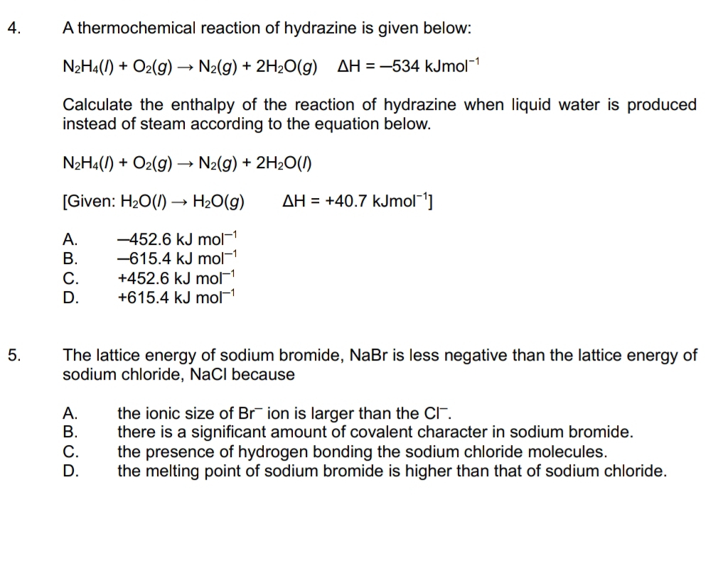 A thermochemical reaction of hydrazine is given below:
N_2H_4(l)+O_2(g)to N_2(g)+2H_2O(g)△ H=-534kJmol^(-1)
Calculate the enthalpy of the reaction of hydrazine when liquid water is produced
instead of steam according to the equation below.
N_2H_4(l)+O_2(g)to N_2(g)+2H_2O(l)
[Given: H_2O(l)to H_2O(g) △ H=+40.7kJmol^(-1)]
A. -452.6kJmol^(-1)
B. -615.4kJmol^(-1)
C. +452.6kJmol^(-1)
D. +615.4kJmol^(-1)
5. The lattice energy of sodium bromide, NaBr is less negative than the lattice energy of
sodium chloride, NaCl because
A. the ionic size of Brˉ ion is larger than the Cl.
B. there is a significant amount of covalent character in sodium bromide.
C. the presence of hydrogen bonding the sodium chloride molecules.
D. the melting point of sodium bromide is higher than that of sodium chloride.