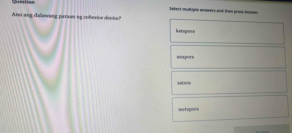 Question
Select multiple answers and then press Answer.
Ano ang dalawang paraan ng cohesive device?
katapora
anapora
satora
metapora