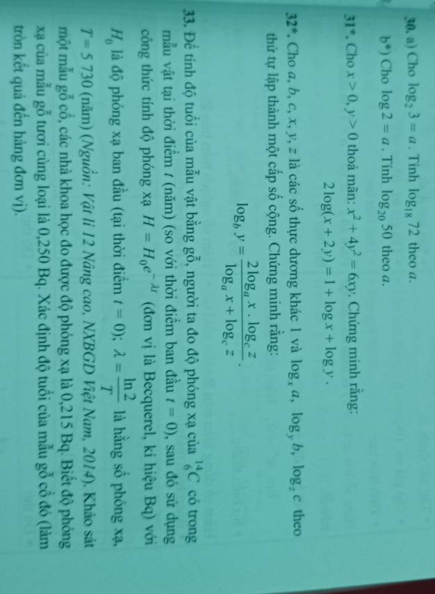 Cho log _23=a. Tinh log _1872 theo a.
b^*) Cho log 2=a. Tính log _2050 theo a.
31° , Cho x>0,y>0 thoả mãn: x^2+4y^2=6xy. Chứng minh rằng:
2log (x+2y)=1+log x+log y.
32^* *. Cho a, b, c, x, y, z là các số thực dương khác 1 và log _xa,log _yb,log _zc theo
thứ tự lập thành một cấp số cộng. Chứng minh rằng:
log _by=frac 2log _ax.log _czlog _ax+log _cz.
33. Để tính độ tuổi của mẫu vật bằng gỗ, người ta đo độ phóng xạ của _6^((14)C có trong
mẫu vật tại thời điểm t (năm) (so với thời điểm ban đầu t=0) , sau đó sử dụng
công thức tính độ phóng xạ H=H_0)e^(-lambda t) (đơn vị là Becquerel, kí hiệu Bq) với
H_0 là độ phóng xạ ban đầu (tại thời điểm t=0);lambda = ln 2/T  là hằng số phóng xạ,
T=5730 (năm) (Nguồn: Vật li 12 Nâng cao, NXBGD Việt Nam, 2014). Khảo sát
một mẫu gỗ cổ, các nhà khoa học đo được độ phóng xạ là 0,215 Bq. Biết độ phóng
xã của mẫu gỗ tươi cùng loại là 0,250 Bq. Xác định độ tuổi của mẫu gỗ cổ đó (làm
tròn kết quả đến hàng đơn vị).