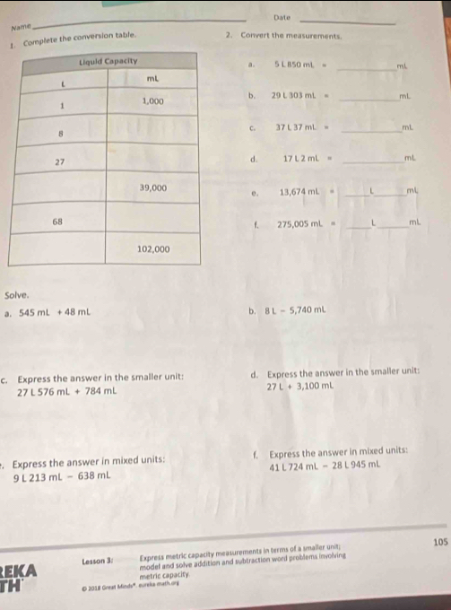 Date_ 
Name 
_ 
1. Complete the conversion table. 2. Convert the measurements. 
_ 
a. 5LB50mL= mL
b. 29L303mL= _ mL
c. 37L37mL= _ mL
d. 17L2mL= _ mL
e. 13,674mL= _ L_  ml.
275,005mL= _ L_  mL
Solve. 
a. 545mL+48mL b. 8L-5,740mL
c. Express the answer in the smaller unit: d. Express the answer in the smaller unit:
27L576mL+784mL
27L+3,100mL. Express the answer in mixed units: f. Express the answer in mixed units:
41L724mL-28L945mL
9L213mL-638mL
105 
Express metric capacity measurements in terms of a smaller unit; 
EKA Lesson 3: model and solve addition and subtraction word problems involving 
TH © 2018 Great Minds". eureks math.ong metric capacity