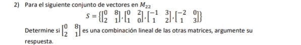 Para el siguiente conjunto de vectores en M_22
S= beginbmatrix 0&8 2&1endbmatrix ,beginbmatrix 0&2 1&0endbmatrix ,beginbmatrix -1&3 1&2endbmatrix ,beginbmatrix -2&0 1&3endbmatrix 
Determine si beginbmatrix 0&8 2&1endbmatrix es una combinación lineal de las otras matrices, argumente su
respuesta.