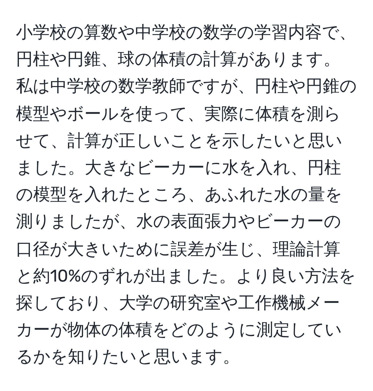 小学校の算数や中学校の数学の学習内容で、円柱や円錐、球の体積の計算があります。私は中学校の数学教師ですが、円柱や円錐の模型やボールを使って、実際に体積を測らせて、計算が正しいことを示したいと思いました。大きなビーカーに水を入れ、円柱の模型を入れたところ、あふれた水の量を測りましたが、水の表面張力やビーカーの口径が大きいために誤差が生じ、理論計算と約10%のずれが出ました。より良い方法を探しており、大学の研究室や工作機械メーカーが物体の体積をどのように測定しているかを知りたいと思います。