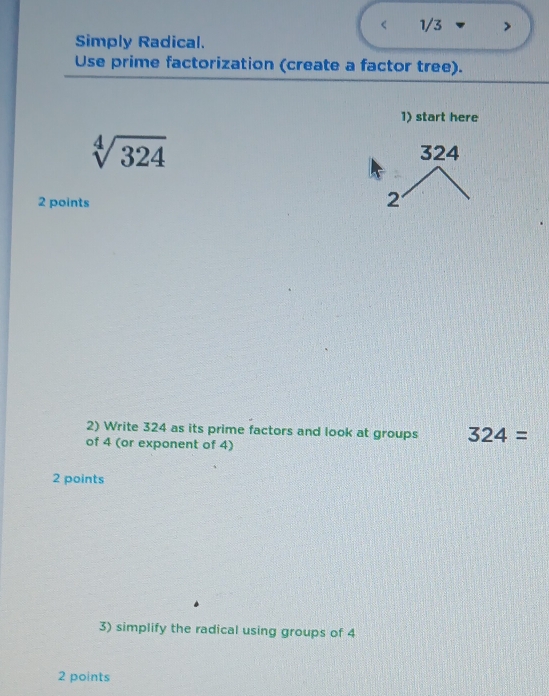 1/3 
Simply Radical. 
Use prime factorization (create a factor tree). 
1) start here
sqrt[4](324) 324
2 points 
2 
2) Write 324 as its prime factors and look at groups 324=
of 4 (or exponent of 4) 
2 points 
3) simplify the radical using groups of 4
2 points