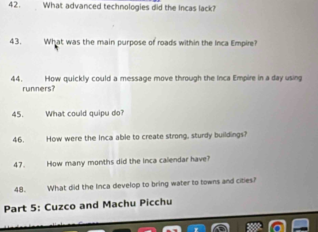 What advanced technologies did the Incas lack? 
43. What was the main purpose of roads within the Inca Empire? 
44. How quickly could a message move through the Inca Empire in a day using 
runners? 
45. What could quipu do? 
46. How were the Inca able to create strong, sturdy buildings? 
47. How many months did the Inca calendar have? 
48. What did the Inca develop to bring water to towns and cities? 
Part 5: Cuzco and Machu Picchu