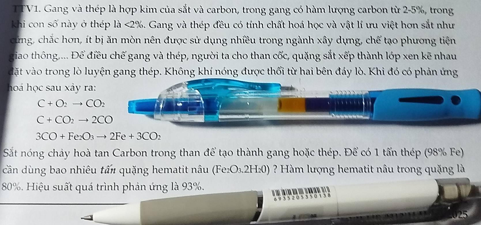 TTV1. Gang và thép là hợp kim của sắt và carbon, trong gang có hàm lượng carbon từ 2-5%, trong 
Khi con số này ở thép là <2%. Gang và thép đều có tính chất hoá học và vật lí ưu việt hơn sắt như 
cứng, chắc hơn, ít bị ăn mòn nên được sử dụng nhiều trong ngành xây dựng, chế tạo phương tiện 
giao thông,... Để điều chế gang và thép, người ta cho than cốc, quặng sắt xếp thành lớp xen kẽ nhau 
dặt vào trong lò luyện gang thép. Không khí nóng được thổi từ hai bên đáy lò. Khi đó có phản ứng 
hoá học sau xảy ra:
C+O_2to CO_2
C+CO_2to 2CO
3CO+Fe_2O_3to 2Fe+3CO_2
Sắt nóng chảy hoà tan Carbon trong than để tạo thành gang hoặc thép. Để có 1 tấn thép (98% Fe) 
cần dùng bao nhiêu tấn quặng hematit nâu (Fe_2O_3.2H_20) ? Hàm lượng hematit nâu trong quặng là
80%. Hiệu suất quá trình phản ứng là 93%. 

025