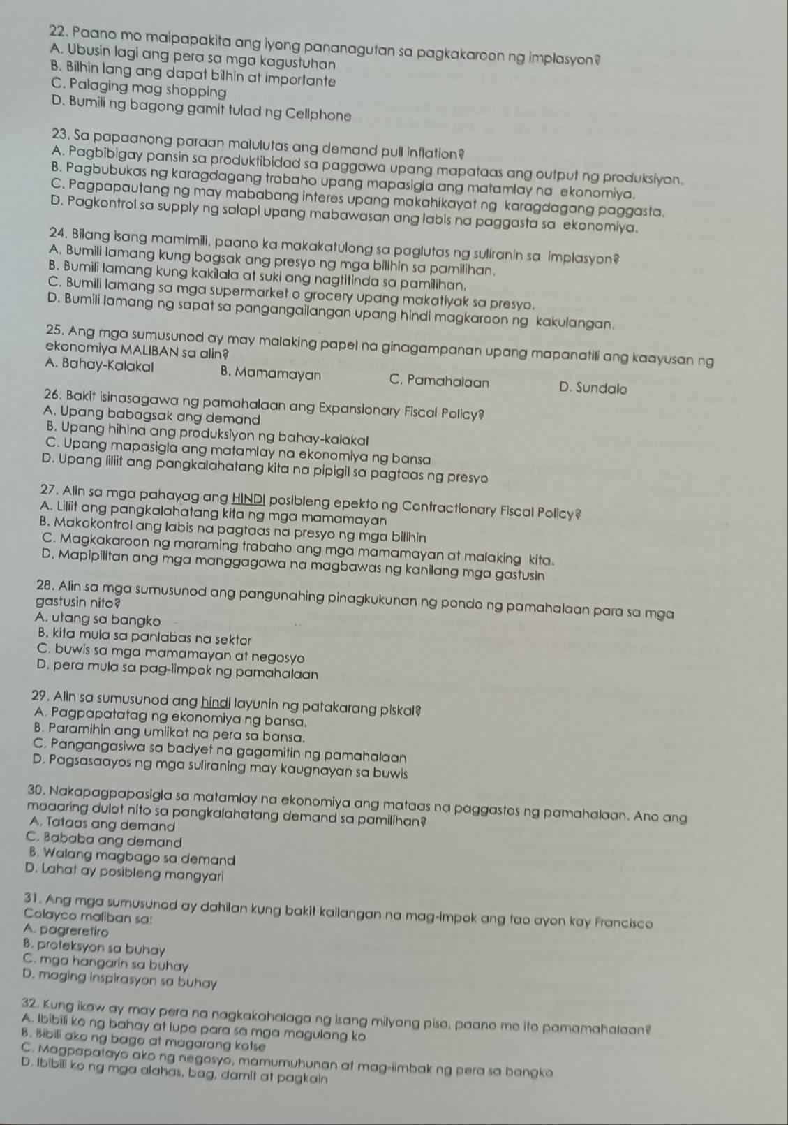Paano mo maipapakita ang iyong pananagutan sa pagkakaroon ng implasyon?
A. Ubusin lagi ang pera sa mga kagustuhan
B. Bilhin lang ang dapat bilhin at importante
C. Palaging mag shopping
D. Bumili ng bagong gamit tulad ng Cellphone
23. Sa papaanong paraan malulutas ang demand pull inflation?
A. Pagbibigay pansin sa produktibidad sa paggawa upang mapataas ang output ng produksiyon.
B. Pagbubukas ng karagdagang trabaho upang mapasigla ang matamlay na ekonomiya.
C. Pagpapautang ng may mababang interes upang makahikayat ng karagdagang paggasta.
D. Pagkontrol sa supply ng salapi upang mabawasan ang labis na paggasta sa ekonomiya.
24. Bilang isang mamimili, paano ka makakatulong sa paglutas ng sullranin sa implasyon?
A. Bumili lamang kung bagsak ang presyo ng mga bilihin sa pamilihan.
B. Bumili lamang kung kakilala at suki ang nagtitinda sa pamilihan.
C. Bumili lamang sa mga supermarket o grocery upang makatiyak sa presyo.
D. Bumili lamang ng sapat sa pangangailangan upang hindi magkaroon ng kakulangan.
25. Ang mga sumusunod ay may malaking papel na ginagampanan upang mapanatili ang kaayusan ng
ekonomiya MALIBAN sa alin?
A. Bahay-Kalakal B. Mamamayan C. Pamahalaan D. Sundalo
26. Bakit isinasagawa ng pamahalaan ang Expansionary Fiscal Policy?
A. Upang babagsak ang demand
B. Upang hihina ang produksiyon ng bahay-kalakal
C. Upang mapasigla ang matamlay na ekonomiya ng bansa
D. Upang liliit ang pangkalahatang kita na pipigil sa pagtaas ng presyo
27. Alin sa mga pahayag ang HINDI posibleng epekto ng Contractionary Fiscal Policy?
A. Liliit ang pangkalahatang kita ng mga mamamayan
B. Makokontrol ang labis na pagtaas na presyo ng mga bilihin
C. Magkakaroon ng maraming trabaho ang mga mamamayan at malaking kita.
D. Mapipilitan ang mga manggagawa na magbawas ng kanilang mga gastusin
28. Alin sa mga sumusunod ang pangunahing pinagkukunan ng pondo ng pamahalaan para sa mga
gastusin nito?
A. utang sa bangko
B. kita mula sa panlabas na sektor
C. buwis sa mga mamamayan at negosyo
D. pera mula sa pag-iimpok ng pamahalaan
29. Alin sa sumusunod ang hindi layunin ng patakarang piskal?
A. Pagpapatatag ng ekonomiya ng bansa.
B. Paramihin ang umiikot na pera sa bansa.
C. Pangangasiwa sa badyet na gagamitin ng pamahalaan
D. Pagsasaayos ng mga suliraning may kaugnayan sa buwis
30. Nakapagpapasigla sa matamlay na ekonomiya ang mataas na paggastos ng pamahalaan. Ano ang
maaaring dulot nito sa pangkalahatang demand sa pamilihan?
A. Tataas ang demand
C. Bababa ang demand
B. Walang magbago sa demand
D. Lahat ay posibleng mangyari
31. Ang mga sumusunod ay dahilan kung bakit kallangan na mag-impok ang tao ayon kay francisco
Colayco maliban sa:
A. pagreretiro
B. proteksyon sa buhay
C. mga hangarin sa buhay
D. maging inspirasyon sa buhay
32. Kung ikaw ay may pera na nagkakahalaga ng isang milyong piso, paano mo ito pamamahalaan?
A. Ibibili ko ng bahay at lupa para sa mga magulang ko
B. Bibili ako ng bago at magarang kotse
C. Magpapatayo ako ng negosyo, mamumuhunan at mag-iimbak ng pera sa bangko
D. Ibibili ko ng mga alahas, bag, damit at pagkain