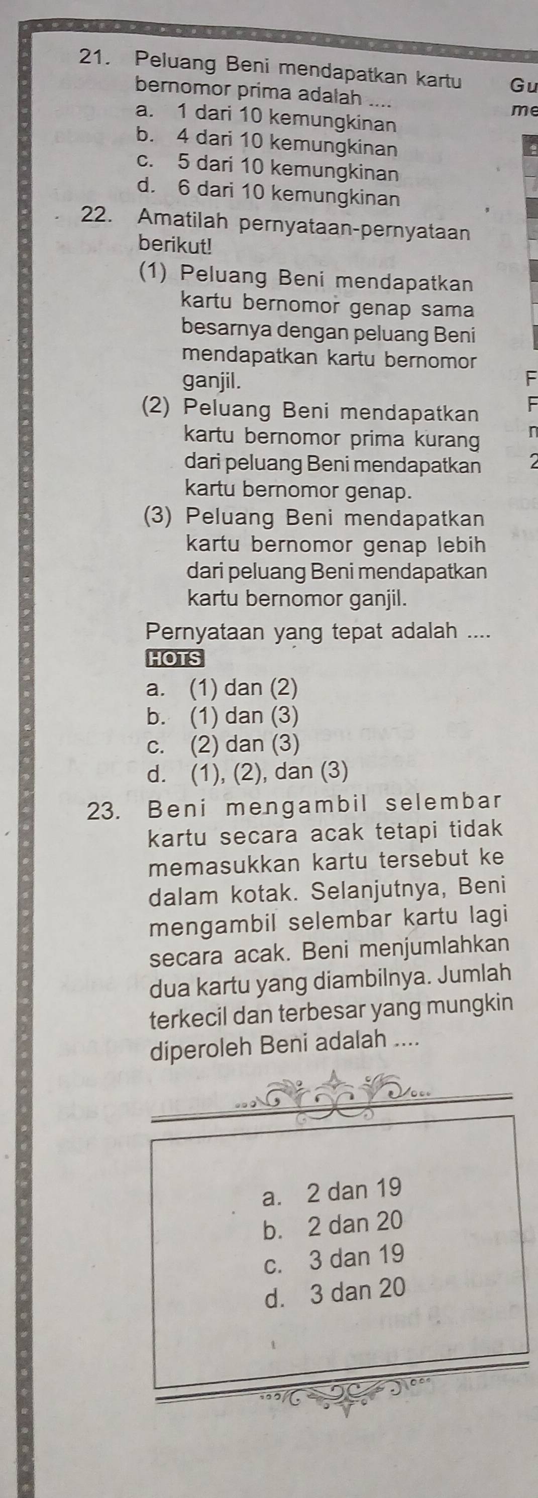 Peluang Beni mendapatkan kartu Gu
bernomor prima adalah ..
me
a. 1 dari 10 kemungkinan
b. 4 dari 10 kemungkinan
c. 5 dari 10 kemungkinan
d. 6 dari 10 kemungkinan
22. Amatilah pernyataan-pernyataan
berikut!
(1) Peluang Beni mendapatkan
kartu bernomor genap sama
besarnya dengan peluang Beni
mendapatkan kartu bernomor
ganjil. F
(2) Peluang Beni mendapatkan
kartu bernomor prima kurang
dari peluang Beni mendapatkan 2
kartu bernomor genap.
(3) Peluang Beni mendapatkan
kartu bernomor genap lebih 
dari peluang Beni mendapatkan
kartu bernomor ganjil.
Pernyataan yang tepat adalah ....
HOTS
a. (1) dan (2)
b. (1) dan (3)
c. (2) dan (3)
d. (1), (2), dan (3)
23. Beni mengambil selembar
kartu secara acak tetapi tidak 
memasukkan kartu tersebut ke
dalam kotak. Selanjutnya, Beni
mengambil selembar kartu lagi
secara acak. Beni menjumlahkan
dua kartu yang diambilnya. Jumlah
terkecil dan terbesar yang mungkin
diperoleh Beni adalah ....
a. 2 dan 19
b. 2 dan 20
c. 3 dan 19
d. 3 dan 20