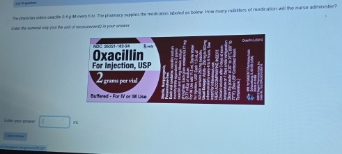 The physician edes exaciin 0 4 g IM every 6 r. The pharnacy sapplies the medication laboled as below. How many mililters of medication will the nurse administer? 
Enter the numeral only (not the anit of reasurerent) in your anuswer. 
Enler your ansiwer □ Tể 
Chok A