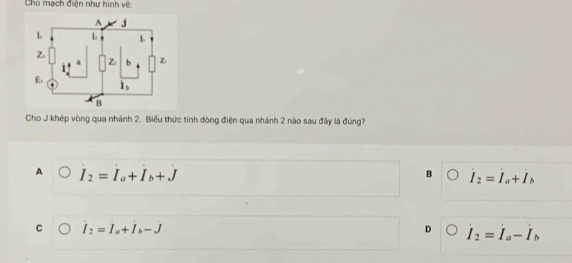 Cho mạch điện như hình về:
Cho J khép vòng qua nhánh 2. Biểu thức tính dòng điện qua nhánh 2 nào sau đây là đúng?
A I_2=I_a+I_b+J
B dot I_2=dot I_a+dot I_b
C I_2=I_a+I_b-J
D I_2=I_a-I_b