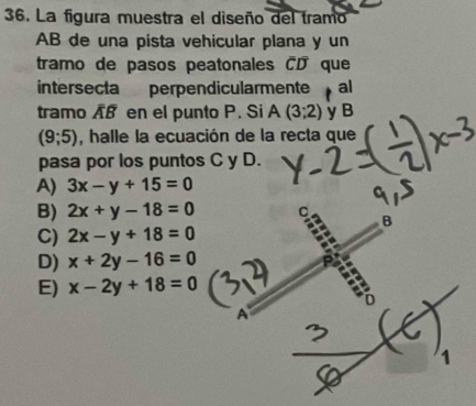 La figura muestra el diseño del tramo
AB de una pista vehicular plana y un
tramo de pasos peatonales CD que
intersecta perpendicularmente al
tramo A en el punto P. Si A(3;2) y B
(9;5) , halle la ecuación de la recta que
pasa por los puntos C y D.
A) 3x-y+15=0
B) 2x+y-18=0
C) 2x-y+18=0
D) x+2y-16=0
E) x-2y+18=0