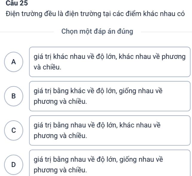 Điện trường đều là điện trường tại các điểm khác nhau có
Chọn một đáp án đúng
giá trị khác nhau về độ lớn, khác nhau về phương
A
và chiều.
B giá trị bằng khác về độ lớn, giống nhau về
phương và chiều.
C giá trị bằng nhau về độ lớn, khác nhau về
phương và chiều.
D giá trị bằng nhau về độ lớn, giống nhau về
phương và chiều.