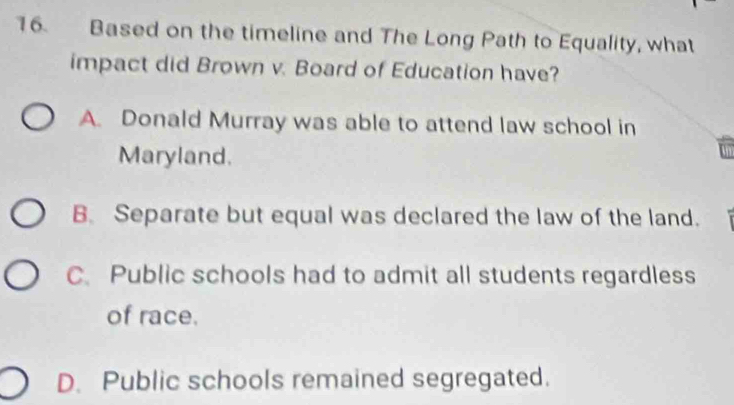 Based on the timeline and The Long Path to Equality, what
impact did Brown v. Board of Education have?
A. Donald Murray was able to attend law school in
Maryland.
B. Separate but equal was declared the law of the land.
C. Public schools had to admit all students regardless
of race.
D. Public schools remained segregated.