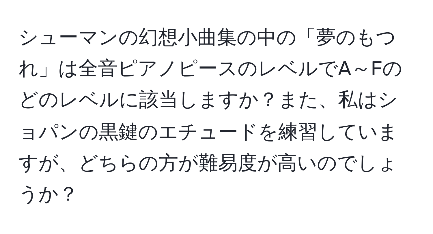 シューマンの幻想小曲集の中の「夢のもつれ」は全音ピアノピースのレベルでA～Fのどのレベルに該当しますか？また、私はショパンの黒鍵のエチュードを練習していますが、どちらの方が難易度が高いのでしょうか？