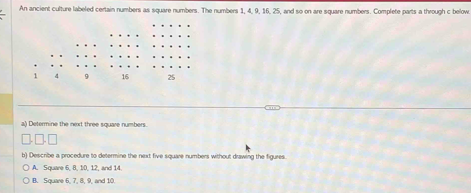 An ancient culture labeled certain numbers as square numbers. The numbers 1, 4, 9, 16, 25, and so on are square numbers. Complete parts a through c below.
a) Determine the next three square numbers.
□ .□ .□
b) Describe a procedure to determine the next five square numbers without drawing the figures.
A. Square 6, 8, 10, 12, and 14.
B. Square 6, 7, 8, 9, and 10.