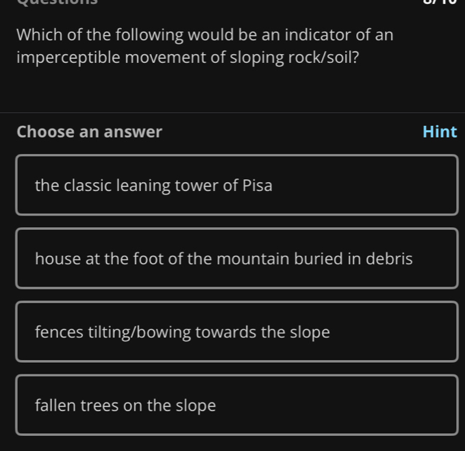 Which of the following would be an indicator of an
imperceptible movement of sloping rock/soil?
Choose an answer Hint
the classic leaning tower of Pisa
house at the foot of the mountain buried in debris
fences tilting/bowing towards the slope
fallen trees on the slope