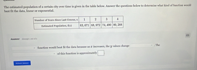 The estimated population of a certain city over time is given in the table below. Answer the questions below to determine what kind of function would
best fit the data, linear or exponential.
Anwer  Ansmgt 1 out of 2 D
function would best fit the data because as x increases, the y values change _. The
of this function is approximately □
Bubont Aneoes