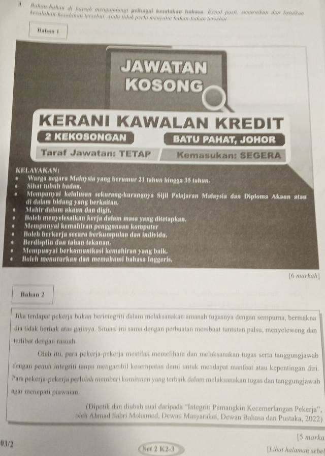 Ruhan-bahan di bawah mengundungi peltagal kesalakan hakasa. Kenol pusti, senuratkan dan ltulkun
Aesalahan-kezalahan terzebut. Anda tidak perlu menzalın hahan-bakan terzehat
Bahan 1
JAWATAN
KOSONG
KERANI KAWALAN KREDIT
2 KEKOSONGAN BATU PAHAT, JOHOR
Taraf Jawatan: TETAP Kemasukan: SEGERA
KELAYAKAN
Warga negara Malaysia yang berumur 21 tahun hingga 35 tahun.
Sihat tubuh badan.
Mempunyai kelulusan sekurang-kurangnya Sijil Pelajaran Malaysia dan Diploma Akaun ətau
di dalam bidang yang berkaitan.
Mahir dalam akaun dan digit.
Bolch menyelesaikan kerja dalam masa yang ditetapkan.
Mempunyal kemahiran penggunaan komputer
Bolch berkerja secara berkumpulan dan individu.
Berdisplin dan tahan tekanan.
Mempunyal berkomunikasi kemahiran yang balk.
Bolch menuturkan dan memahami bahasa Inggeris.
[6 markah]
Bahan 2
Jika terdapat pekerja bukan berintegriti dalam melaksanakan amanah tugasnya dengan sempurna, bermakna
dia tidak berhak atas gajinya. Situasi ini sama dengan perbuatan membuat tuntutan palsu, menyeleweng dan
terlibat dengan rasuah.
Oleh itu, para pekerja-pekerja mestilah memelihara dan melaksanakan tugas serta tanggungjawab
dengan penuh integriti tanpa mengambil kesempatan demi untuk mendapat manfaat atau kepentingan diri.
Para pekerja-pekerja perlulah memberi komitmen yang terbaik dalam melaksanakan tugas dan tanggungjawab
agar menepati piawaian.
(Dipetik dan diubah suai daripada ''Integriti Pemangkin Kecemerlangan Pekerja'',
oleh Ahmad Sabri Mohamed, Dewan Masyarakat, Dewan Bahasa dan Pustaka, 2022)
[5 marka
03/2 Lihat halaman sebe
Set 2 K2-3