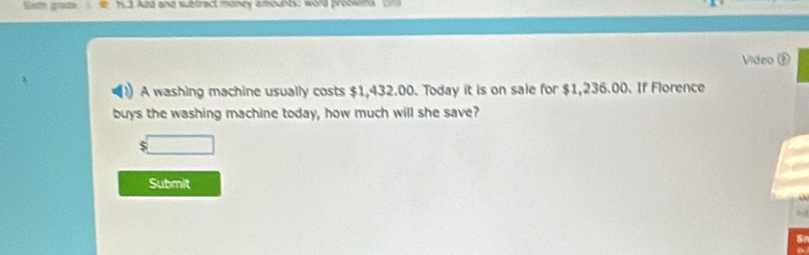 Sath grate h3 And and subtract mancy amounts: word probles , Un 
Video ⑨ 
A washing machine usually costs $1,432.00. Today it is on sale for $1,236.00. If Florence 
buys the washing machine today, how much will she save?
$□
Submit