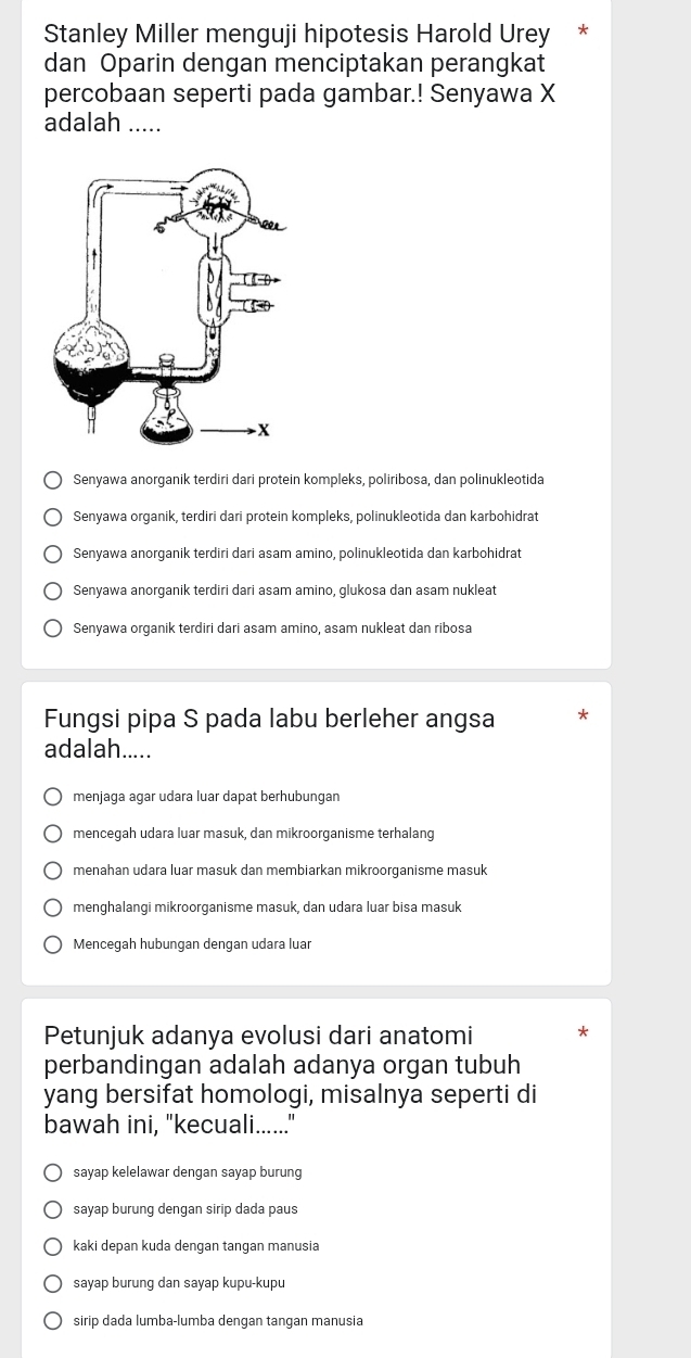 Stanley Miller menguji hipotesis Harold Urey *
dan Oparin dengan menciptakan perangkat
percobaan seperti pada gambar.! Senyawa X
adalah_
Senyawa anorganik terdiri dari protein kompleks, poliribosa, dan polinukleotida
Senyawa organik, terdiri dari protein kompleks, polinukleotida dan karbohidrat
Senyawa anorganik terdiri dari asam amino, polinukleotida dan karbohidrat
Senyawa anorganik terdiri dari asam amino, glukosa dan asam nukleat
Senyawa organik terdiri dari asam amino, asam nukleat dan ribosa
Fungsi pipa S pada labu berleher angsa
adalah.....
menjaga agar udara luar dapat berhubungan
mencegah udara luar masuk, dan mikroorganisme terhalang
menahan udara luar masuk dan membiarkan mikroorganisme masuk
menghalangi mikroorganisme masuk, dan udara luar bisa masuk
Mencegah hubungan dengan udara luar
Petunjuk adanya evolusi dari anatomi
perbandingan adalah adanya organ tubuh
yang bersifat homologi, misalnya seperti di
bawah ini, "kecuali......"
sayap kelelawar dengan sayap burung
sayap burung dengan sirip dada paus
kaki depan kuda dengan tangan manusia
sayap burung dan sayap kupu-kupu
sirip dada lumba-lumba dengan tangan manusia