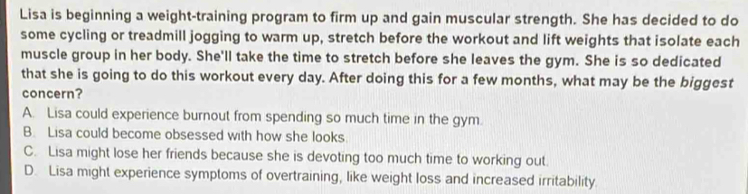 Lisa is beginning a weight-training program to firm up and gain muscular strength. She has decided to do
some cycling or treadmill jogging to warm up, stretch before the workout and lift weights that isolate each
muscle group in her body. She'll take the time to stretch before she leaves the gym. She is so dedicated
that she is going to do this workout every day. After doing this for a few months, what may be the biggest
concern?
A. Lisa could experience burnout from spending so much time in the gym.
B. Lisa could become obsessed with how she looks.
C. Lisa might lose her friends because she is devoting too much time to working out.
D. Lisa might experience symptoms of overtraining, like weight loss and increased irritability.