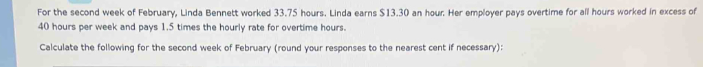 For the second week of February, Linda Bennett worked 33.75 hours. Linda earns $13.30 an hour. Her employer pays overtime for all hours worked in excess of
40 hours per week and pays 1.5 times the hourly rate for overtime hours. 
Calculate the following for the second week of February (round your responses to the nearest cent if necessary):