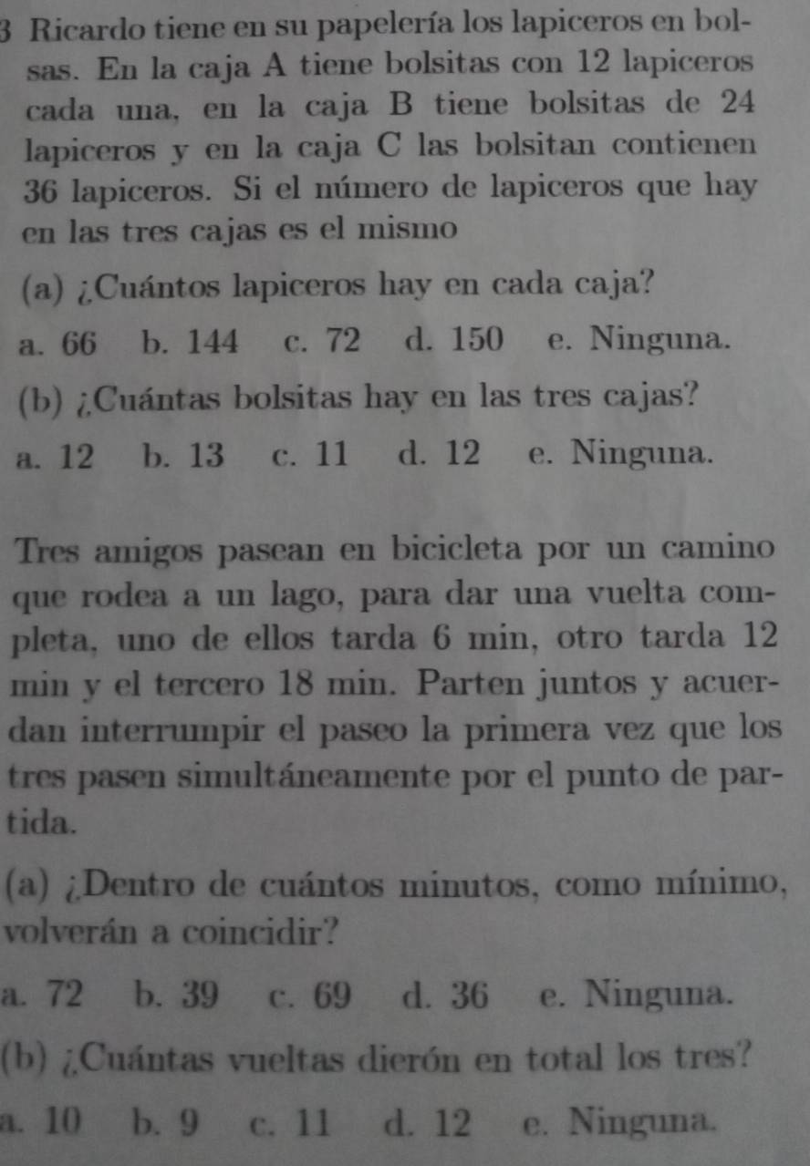 Ricardo tiene en su papelería los lapiceros en bol-
sas. En la caja A tiene bolsitas con 12 lapiceros
cada una, en la caja B tiene bolsitas de 24
lapiceros y en la caja C las bolsitan contienen
36 lapiceros. Si el número de lapiceros que hay
en las tres cajas es el mismo
(a) ¿Cuántos lapiceros hay en cada caja?
a. 66 b. 144 c. 72 d. 150 e. Ninguna.
(b) ¿Cuántas bolsitas hay en las tres cajas?
a. 12 b. 13 c. 11 d. 12 e. Ninguna.
Tres amigos pasean en bicicleta por un camino
que rodea a un lago, para dar una vuelta com-
pleta, uno de ellos tarda 6 min, otro tarda 12
min y el tercero 18 min. Parten juntos y acuer-
dan interrumpir el paseo la primera vez que los
tres pasen simultáneamente por el punto de par-
tida.
(a) ¿Dentro de cuántos minutos, como mínimo,
volverán a coincidir?
a. 72 b. 39 c. 69 d. 36 e. Ninguna.
(b) ¿Cuántas vueltas dierón en total los tres?
a. 10 b. 9 c. 11 d. 12 e. Ninguna.