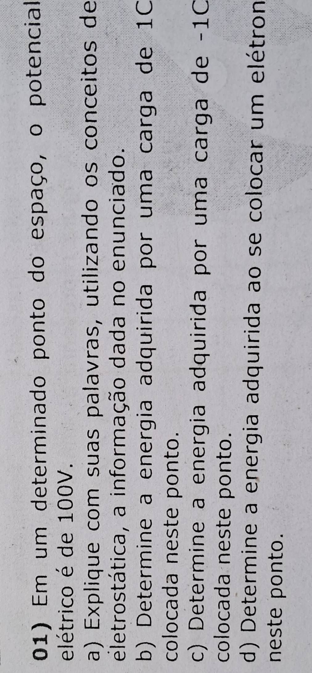 Em um determinado ponto do espaço, o potencial 
elétrico é de 100V. 
a) Explique com suas palavras, utilizando os conceitos de 
eletrostática, a informação dada no enunciado. 
b) Determine a energia adquirida por uma carga de 10
colocada neste ponto. 
c) Determine a energia adquirida por uma carga de -1C
colocada neste ponto. 
d) Determine a energia adquirida ao se colocar um elétron 
neste ponto.