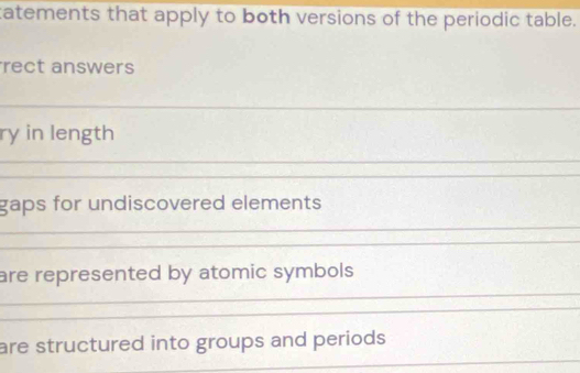 tatements that apply to both versions of the periodic table. 
rect answers 
ry in length 
gaps for undiscovered elements 
are represented by atomic symbols 
are structured into groups and periods.