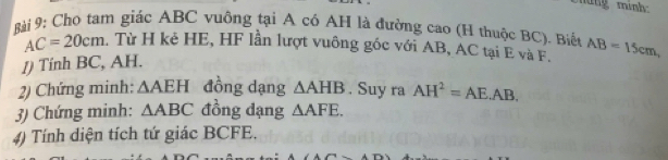 múng mình: 
Bài 9: Chọ tam giác ABC vuông tại A có AH là đường cao (H thuộc BC). Biển AB=15cm,
AC=20cm. Từ H kẻ HE, HF lần lượt vuông góc với AB, AC tại E và F. 
J) Tính BC, AH. 
2) Chứng minh: △ AEH đồng dạng △ AHB. Suy ra AH^2=AE.AB. 
3) Chứng minh: △ ABC đồng dạng △ AFE. 
4) Tính diện tích tứ giác BCFE.