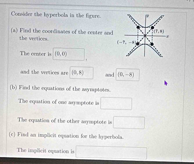 Consider the hyperbola in the figure.
(a) Find the coordinates of the center and
the vertices.
The center is (0,0)
,
and the vertices are (0,8) and (0,-8)
(b) Find the equations of the asymptotes.
The equation of one asymptote is □
The equation of the other asymptote is □
(c) Find an implicit equation for the hyperbola.
The implicit equation is □