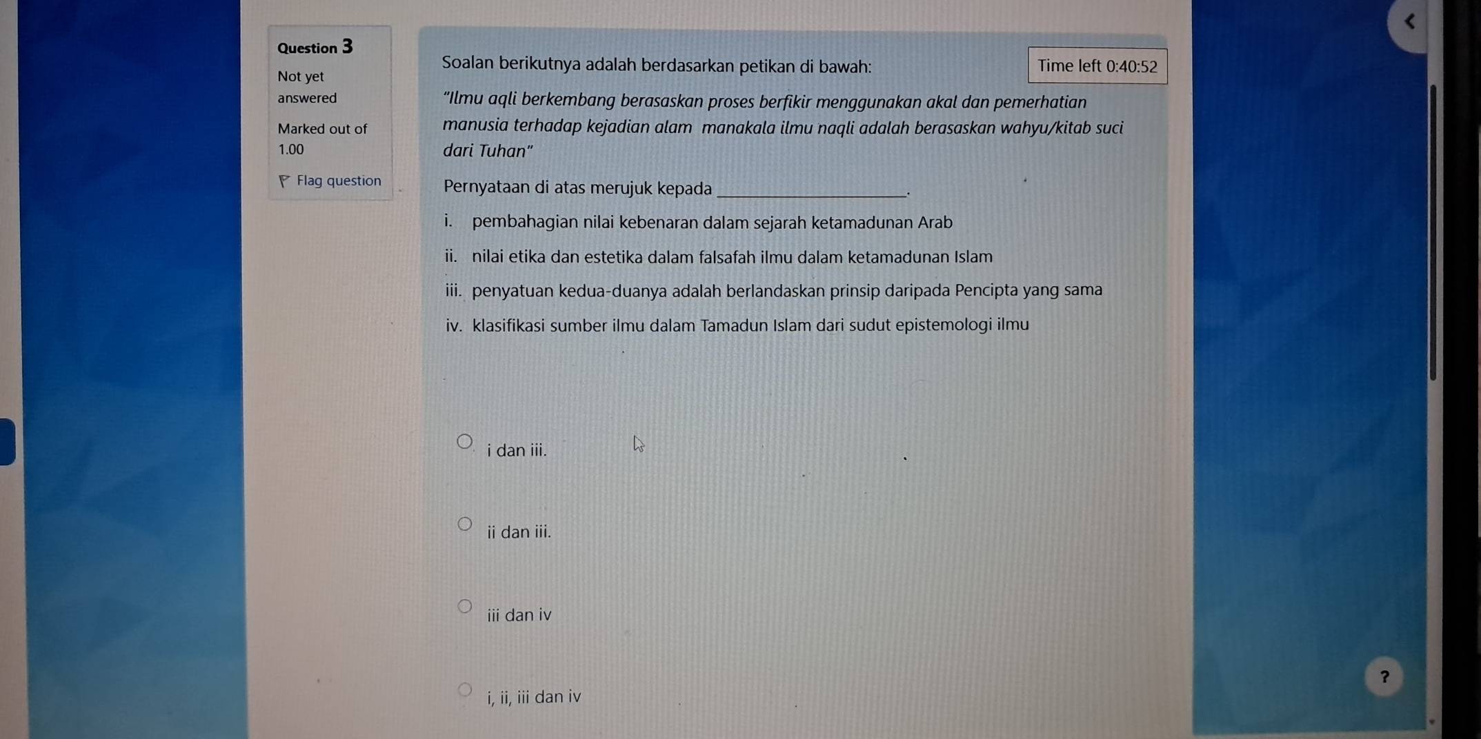 Soalan berikutnya adalah berdasarkan petikan di bawah: Time left 0:40:52
Not yet
answered “Ilmu aqli berkembang berasaskan proses berfikir menggunakan akal dan pemerhatian
Marked out of manusia terhadap kejadian alam manakala ilmu naqli adalah berasaskan wahyu/kitab suci
1.00 dari Tuhan"
Flag question Pernyataan di atas merujuk kepada_
i. pembahagian nilai kebenaran dalam sejarah ketamadunan Arab
ii. nilai etika dan estetika dalam falsafah ilmu dalam ketamadunan Islam
iii. penyatuan kedua-duanya adalah berlandaskan prinsip daripada Pencipta yang sama
iv. klasifikasi sumber ilmu dalam Tamadun Islam dari sudut epistemologi ilmu
i dan iii.
ii dan iii.
iii dan iv
？
i, ii, iii dan iv