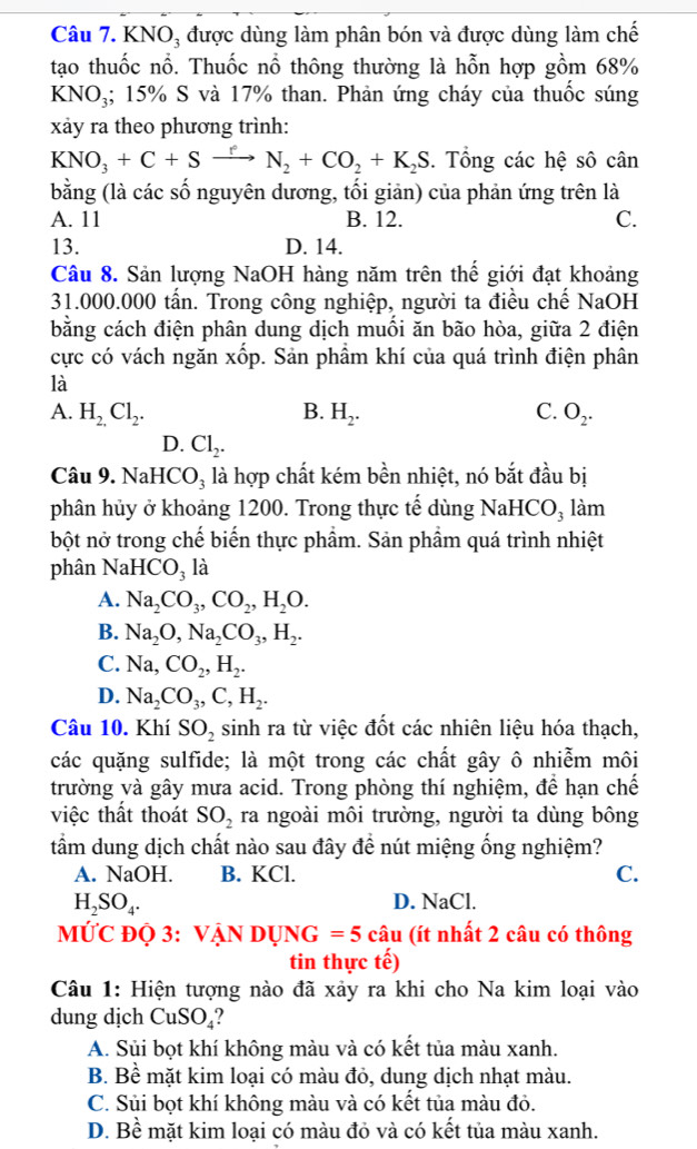 KNO₃ được dùng làm phân bón và được dùng làm chế
tạo thuốc nổ. Thuốc nổ thông thường là hỗn hợp gồm 68%
KN NO₃; 15% S và 17% than. Phản ứng cháy của thuốc súng
xảy ra theo phương trình:
KNO_3+C+Sxrightarrow fN_2+CO_2+K_2S. Tổng các hệ sô cân
bằng (là các số nguyên dương, tối giản) của phản ứng trên là
A. 11 B. 12. C.
13. D. 14.
Câu 8. Sản lượng NaOH hàng năm trên thế giới đạt khoảng
31.000.000 tấn. Trong công nghiệp, người ta điều chế NaOH
bằng cách điện phân dung dịch muối ăn bão hòa, giữa 2 điện
cực có vách ngăn xốp. Sản phẩm khí của quá trình điện phân
là
A. H_2.Cl_2. B. H_2. C. O_2.
D. Cl_2.
Câu 9. NaHCO_3 là hợp chất kém bền nhiệt, nó bắt đầu bị
phân hủy ở khoảng 1200. Trong thực tế dùng NaHCO_3 làm
bột nở trong chế biến thực phẩm. Sản phẩm quá trình nhiệt
phân NaHCO_3 là
A. Na_2CO_3,CO_2,H_2O.
B. Na_2O,Na_2CO_3,H_2.
C. Na,CO_2,H_2.
D. Na_2CO_3,C,H_2.
Câu 10. Khí SO_2 sinh ra từ việc đốt các nhiên liệu hóa thạch,
các quặng sulfide; là một trong các chất gây ô nhiễm môi
trường và gây mưa acid. Trong phòng thí nghiệm, để hạn chế
việc thất thoát SO_2 ra ngoài môi trường, người ta dùng bông
tầm dung dịch chất nào sau đây đề nút miệng ống nghiệm?
A. NaOH. B. KCl. C.
H_2SO_4.
D. NaCl.
MỨC ĐQ 3: V ANDUNG=5 C overset wedge a u (ít nhất 2 câu có thông
tin thực tế)
Câu 1: Hiện tượng nào đã xảy ra khi cho Na kim loại vào
dung dịch CuSO_4
A. Sủi bọt khí không màu và có kết tủa màu xanh.
B. Bề mặt kim loại có màu đỏ, dung dịch nhạt màu.
C. Sủi bọt khí không màu và có kết tủa màu đỏ.
D. Bề mặt kim loại có màu đỏ và có kết tủa màu xanh.