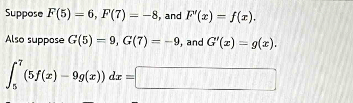 Suppose F(5)=6, F(7)=-8 , and F'(x)=f(x). 
Also suppose G(5)=9, G(7)=-9 , and G'(x)=g(x).
∈t _5^7(5f(x)-9g(x))dx=□