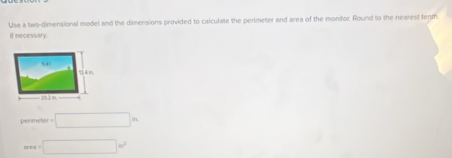 Use a two-dimensional model and the dimensions provided to calculate the perimeter and area of the monitor. Round to the nearest tenth, 
if necessary.
perimeter =□ in.
area =□ in^2